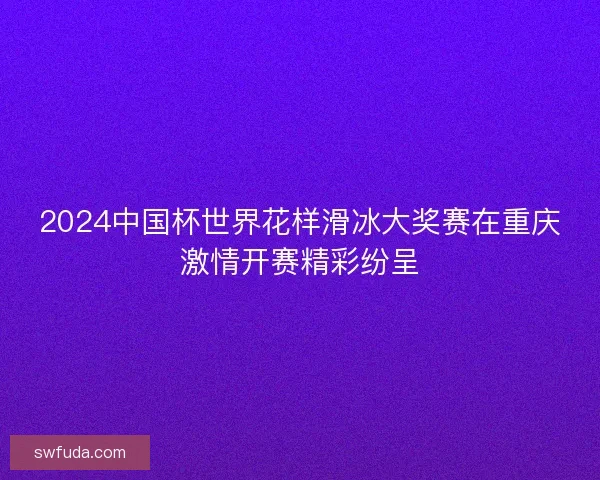 2024中国杯世界花样滑冰大奖赛在重庆激情开赛精彩纷呈