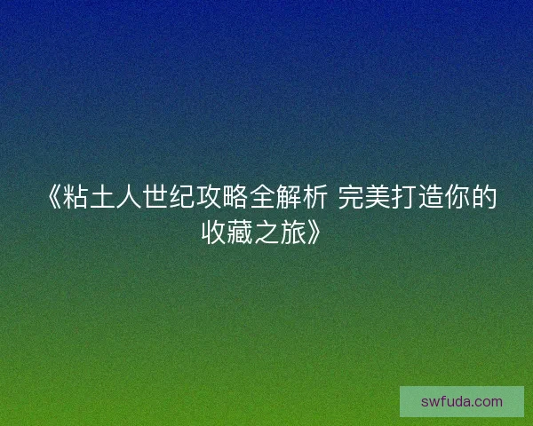 《粘土人世纪攻略全解析 完美打造你的收藏之旅》 《粘土人世纪攻略全解析 完美打造你的收藏之旅》