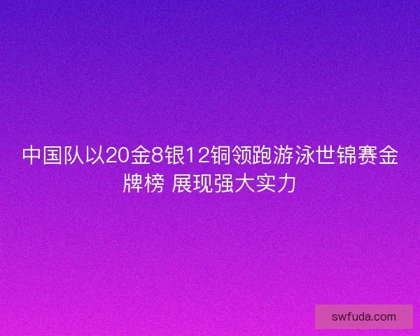 中国队以20金8银12铜领跑游泳世锦赛金牌榜 展现强大实力 中国队以20金8银12铜领跑游泳世锦赛金牌榜 展现强大实力