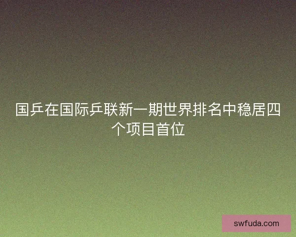 国乒在国际乒联新一期世界排名中稳居四个项目首位 国乒在国际乒联新一期世界排名中稳居四个项目首位