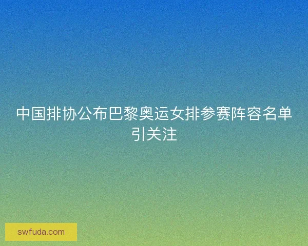 中国排协公布巴黎奥运女排参赛阵容名单引关注