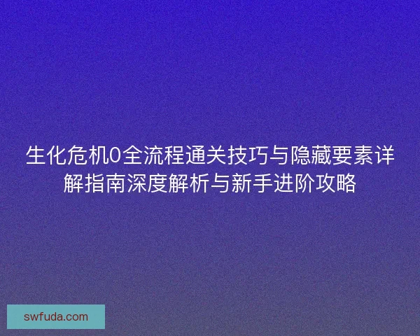 生化危机0全流程通关技巧与隐藏要素详解指南深度解析与新手进阶攻略