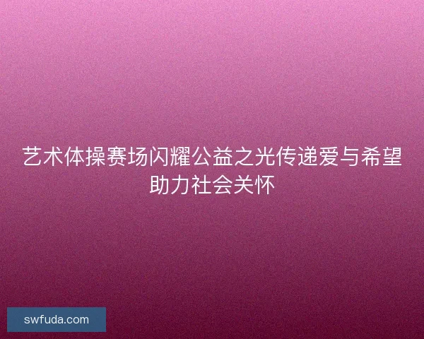 艺术体操赛场闪耀公益之光传递爱与希望助力社会关怀 艺术体操赛场闪耀公益之光传递爱与希望助力社会关怀
