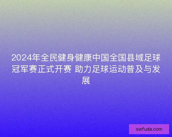 2024年全民健身健康中国全国县域足球冠军赛正式开赛 助力足球运动普及与发展