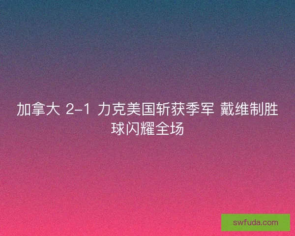 加拿大 2-1 力克美国斩获季军 戴维制胜球闪耀全场 加拿大 2-1 力克美国斩获季军 戴维制胜球闪耀全场