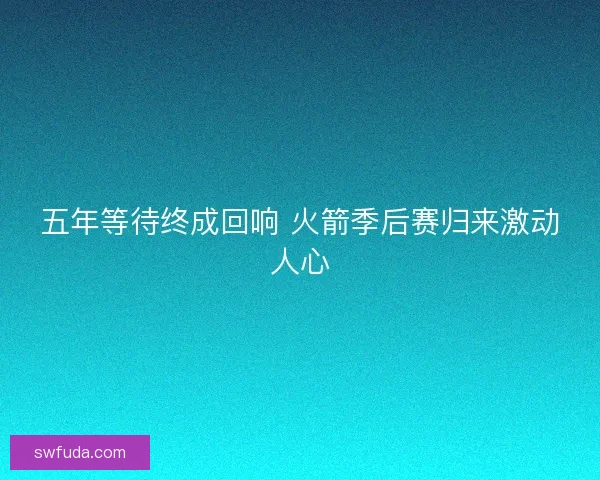五年等待终成回响 火箭季后赛归来激动人心 五年等待终成回响 火箭季后赛归来激动人心
