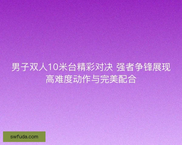 男子双人10米台精彩对决 强者争锋展现高难度动作与完美配合 男子双人10米台精彩对决 强者争锋展现高难度动作与完美配合