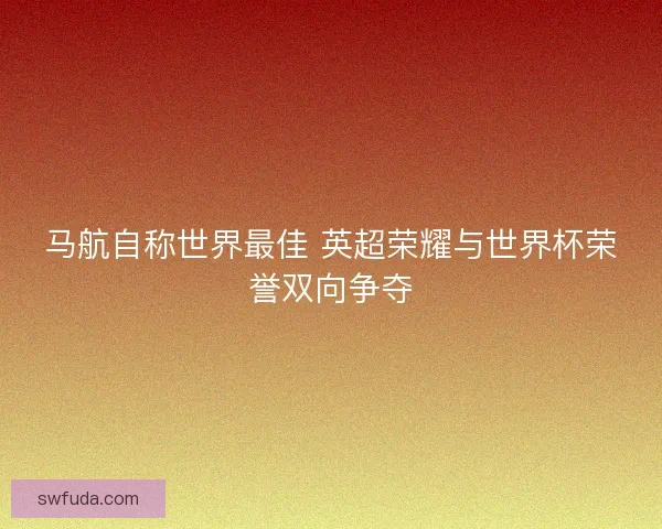 马航自称世界最佳 英超荣耀与世界杯荣誉双向争夺 马航自称世界最佳 英超荣耀与世界杯荣誉双向争夺