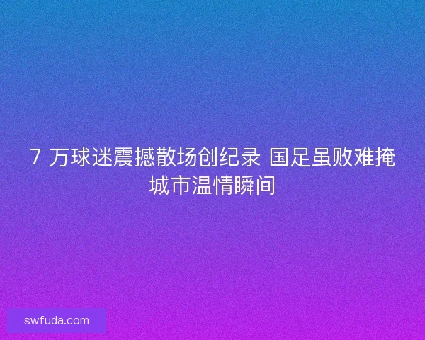 7 万球迷震撼散场创纪录 国足虽败难掩城市温情瞬间