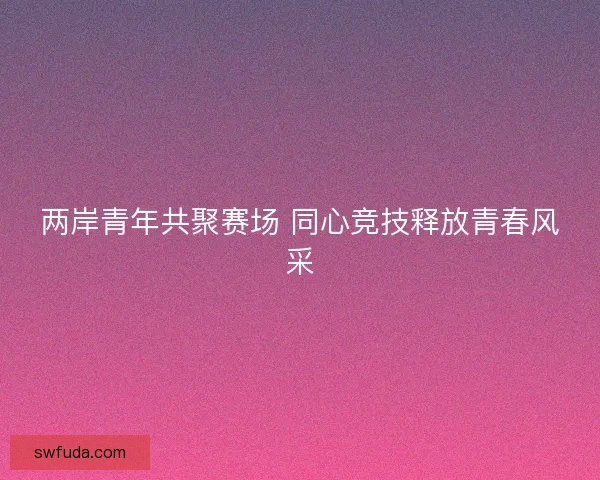 两岸青年共聚赛场 同心竞技释放青春风采 两岸青年共聚赛场 同心竞技释放青春风采