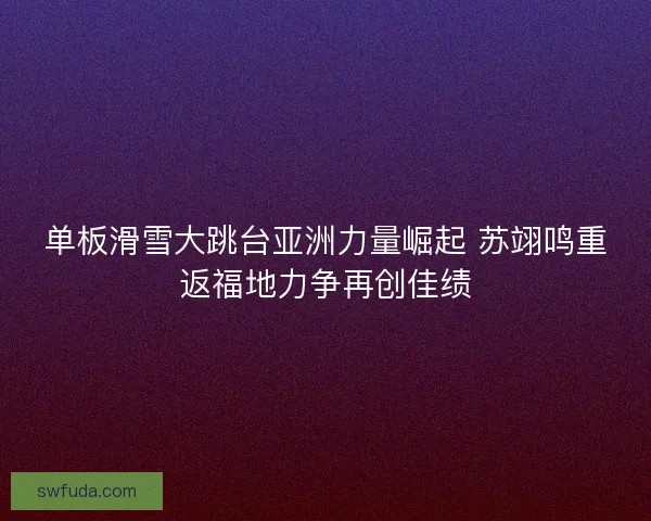 单板滑雪大跳台亚洲力量崛起 苏翊鸣重返福地力争再创佳绩