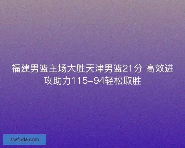 福建男篮主场大胜天津男篮21分 高效进攻助力115-94轻松取胜