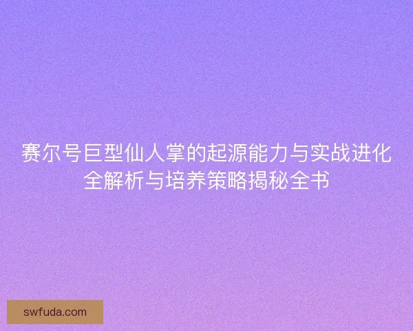 赛尔号巨型仙人掌的起源能力与实战进化全解析与培养策略揭秘全书