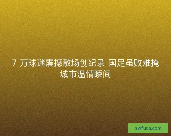 7 万球迷震撼散场创纪录 国足虽败难掩城市温情瞬间
