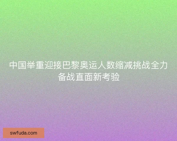 中国举重迎接巴黎奥运人数缩减挑战全力备战直面新考验