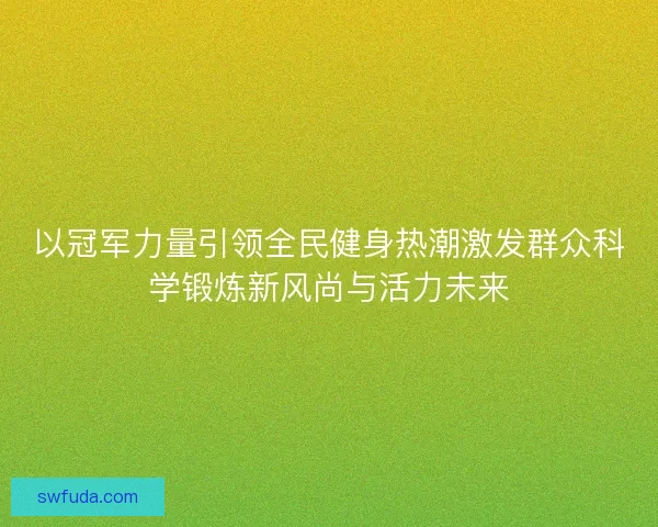以冠军力量引领全民健身热潮激发群众科学锻炼新风尚与活力未来