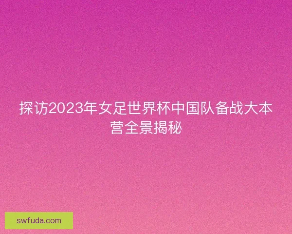 探访2023年女足世界杯中国队备战大本营全景揭秘