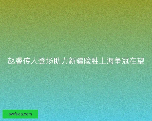 赵睿传人登场助力新疆险胜上海争冠在望