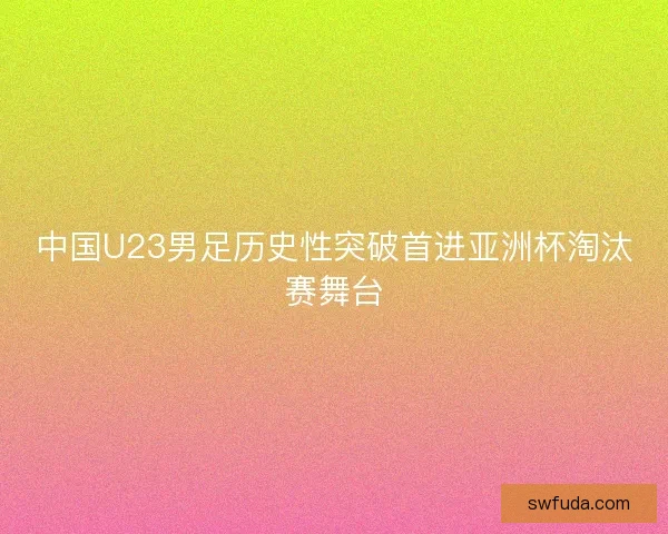中国U23男足历史性突破首进亚洲杯淘汰赛舞台 中国U23男足历史性突破首进亚洲杯淘汰赛舞台