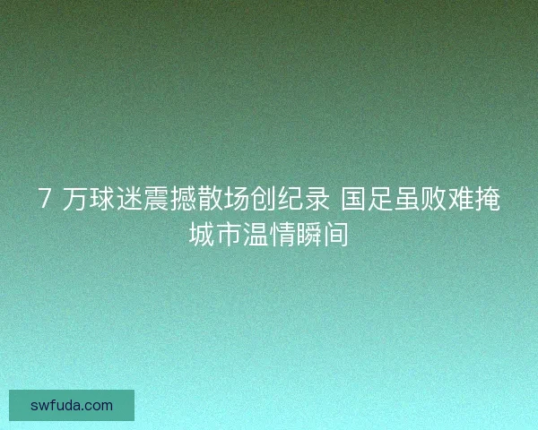 7 万球迷震撼散场创纪录 国足虽败难掩城市温情瞬间