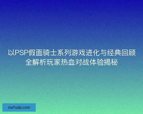 以PSP假面骑士系列游戏进化与经典回顾全解析玩家热血对战体验揭秘