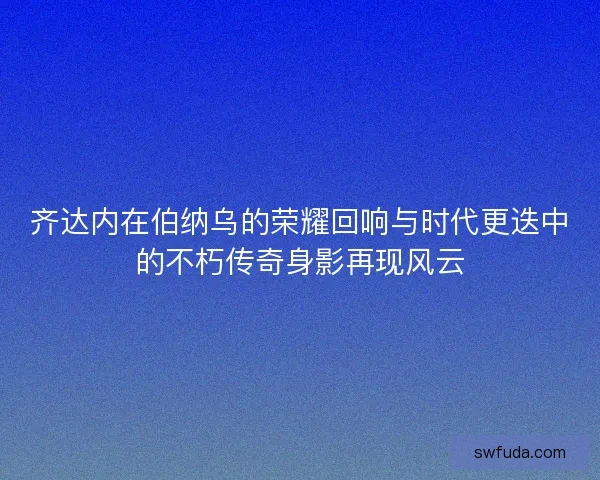 齐达内在伯纳乌的荣耀回响与时代更迭中的不朽传奇身影再现风云