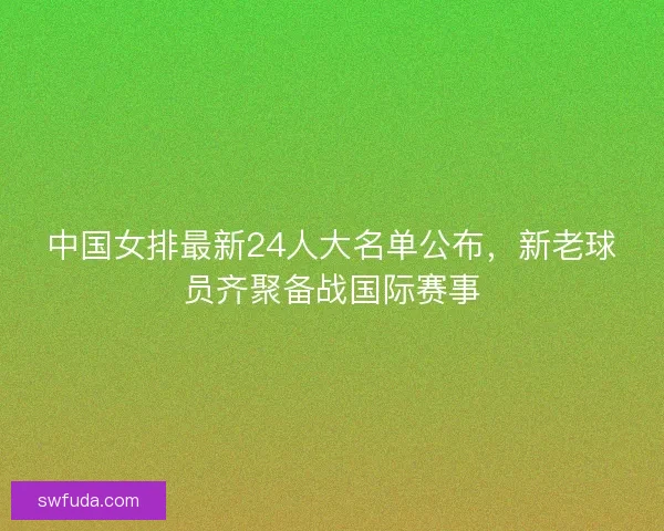 中国女排最新24人大名单公布,新老球员齐聚备战国际赛事 中国女排最新24人大名单公布,新老球员齐聚备战国际赛事